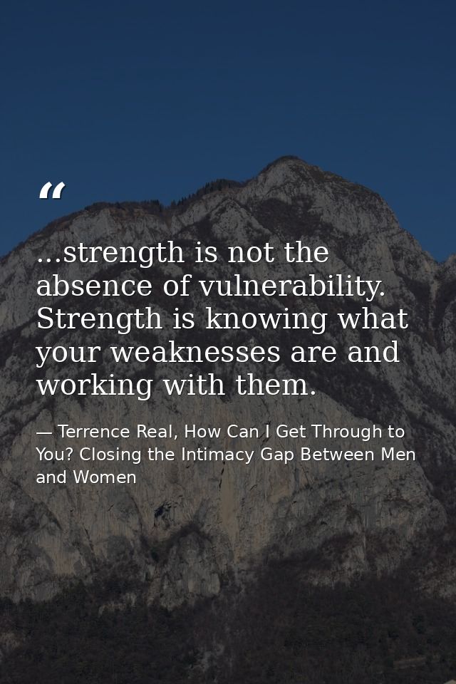 ...strength is not the absence of vulnerability. Strength is knowing what your weaknesses are and working with them. — Terrence Real, How Can I Get Through to You? Closing the Intimacy Gap Between Men and Women