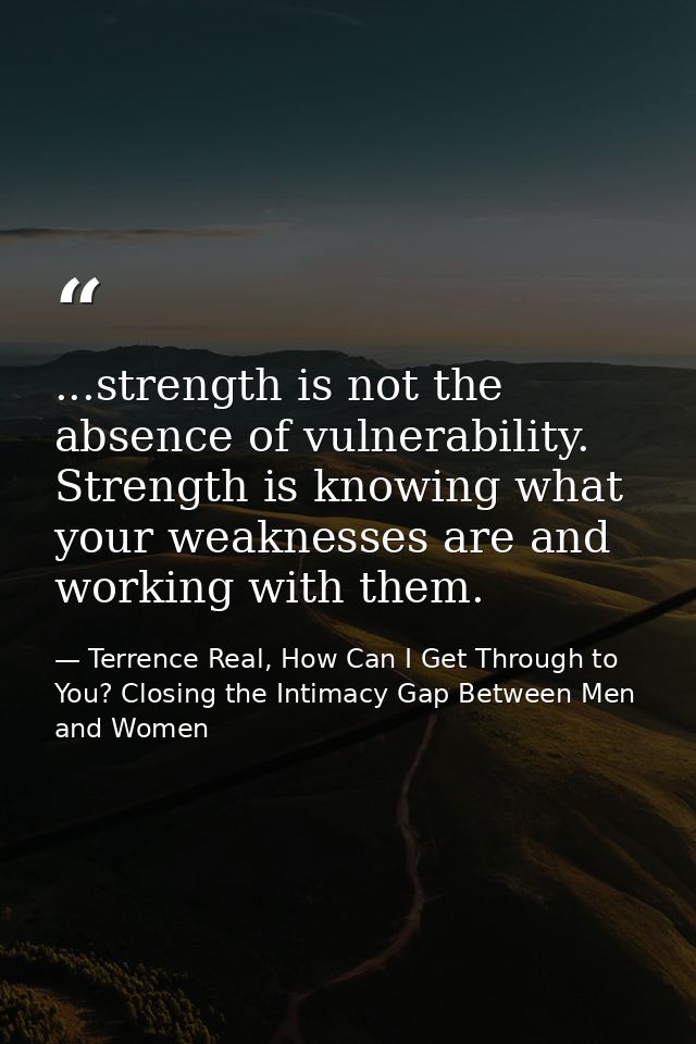 ...strength is not the absence of vulnerability. Strength is knowing what your weaknesses are and working with them. — Terrence Real, How Can I Get Through to You? Closing the Intimacy Gap Between Men and Women