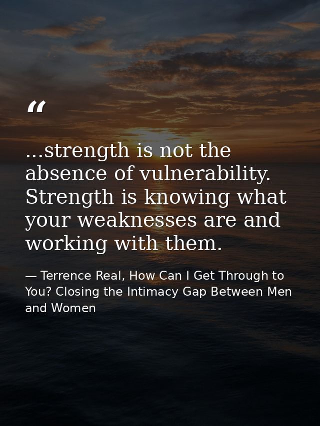 ...strength is not the absence of vulnerability. Strength is knowing what your weaknesses are and working with them. — Terrence Real, How Can I Get Through to You? Closing the Intimacy Gap Between Men and Women