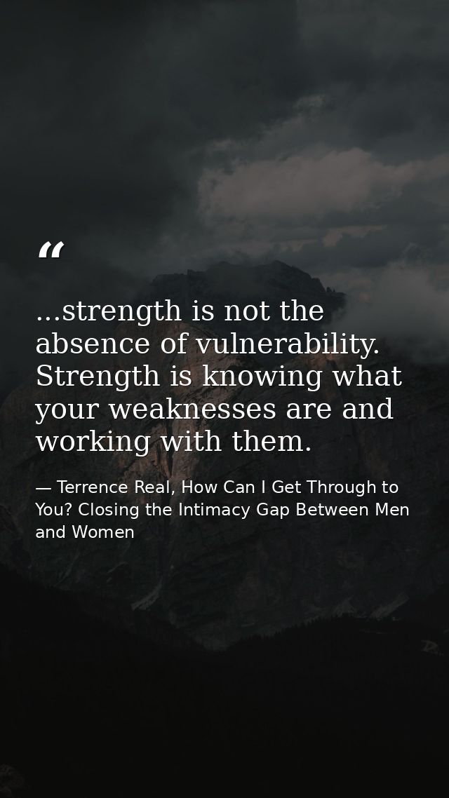 ...strength is not the absence of vulnerability. Strength is knowing what your weaknesses are and working with them. — Terrence Real, How Can I Get Through to You? Closing the Intimacy Gap Between Men and Women