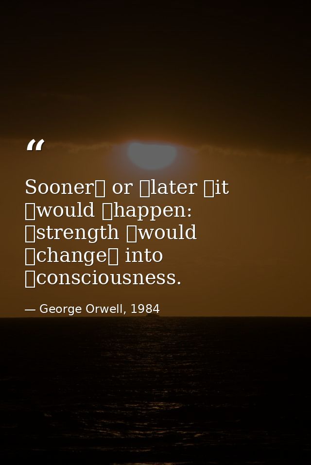 Sooner  or  later  it  would  happen:  strength  would  change  into  consciousness. — George Orwell, 1984