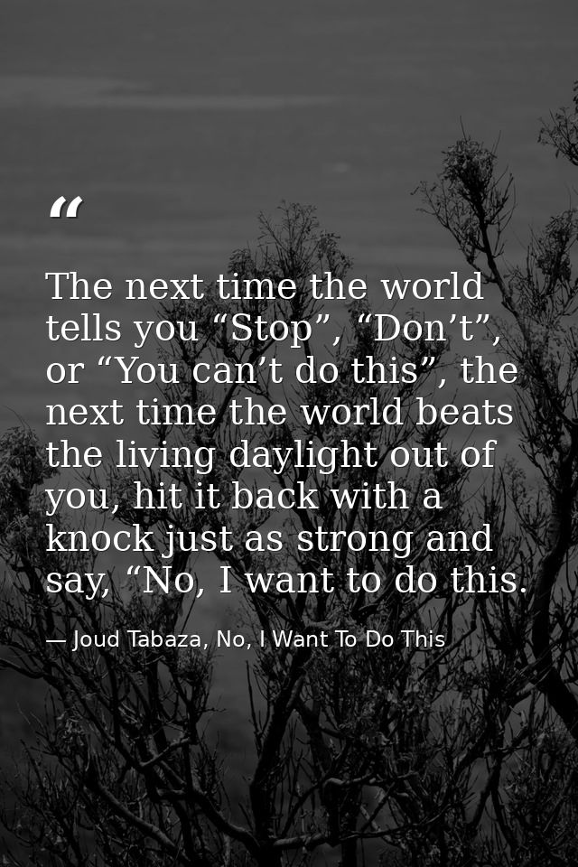 The next time the world tells you “Stop”, “Don’t”, or “You can’t do this”, the next time the world beats the living dayl — Joud Tabaza, No, I Want To Do This
