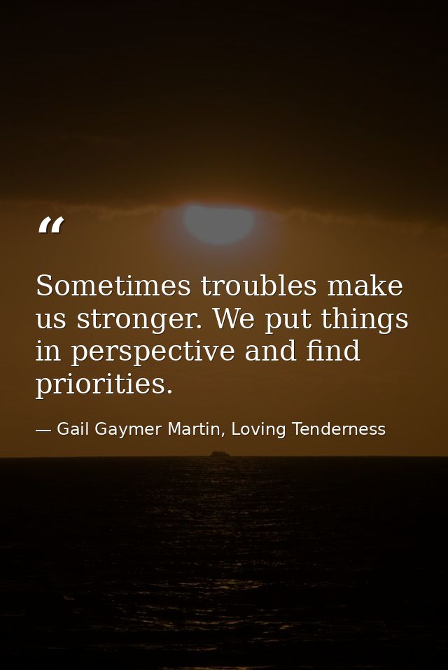 Sometimes troubles make us stronger. We put things in perspective and find priorities. — Gail Gaymer Martin, Loving Tenderness