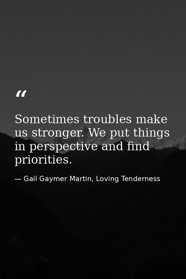 Sometimes troubles make us stronger. We put things in perspective and find priorities. — Gail Gaymer Martin, Loving Tenderness