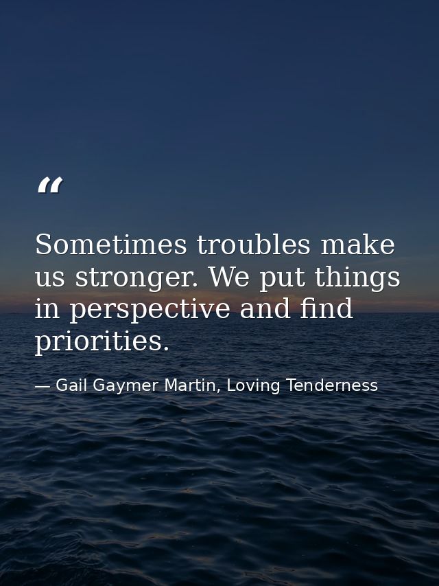 Sometimes troubles make us stronger. We put things in perspective and find priorities. — Gail Gaymer Martin, Loving Tenderness