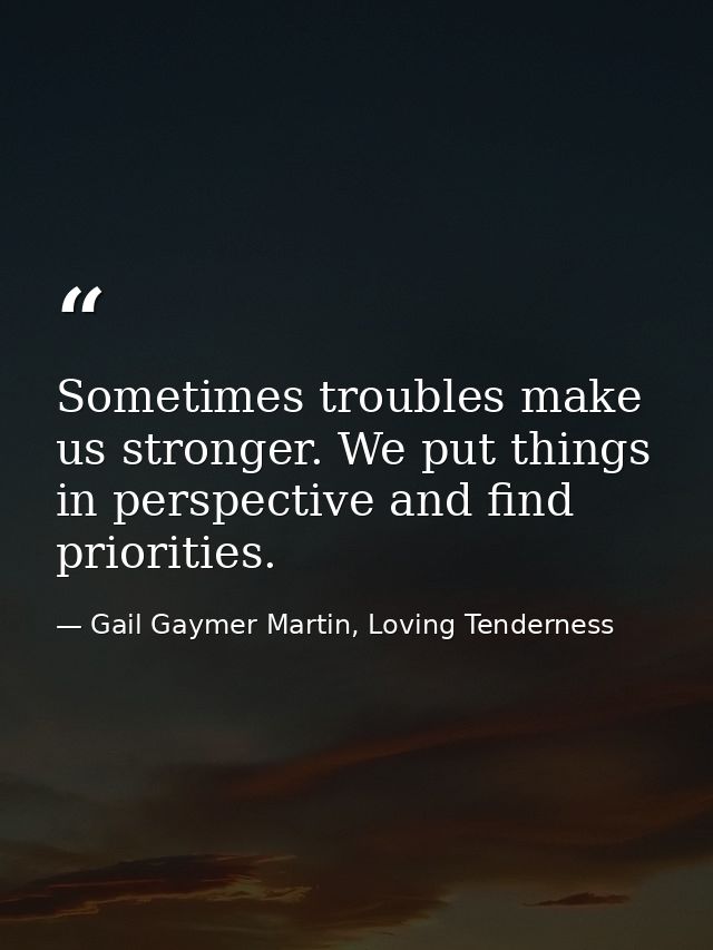 Sometimes troubles make us stronger. We put things in perspective and find priorities. — Gail Gaymer Martin, Loving Tenderness