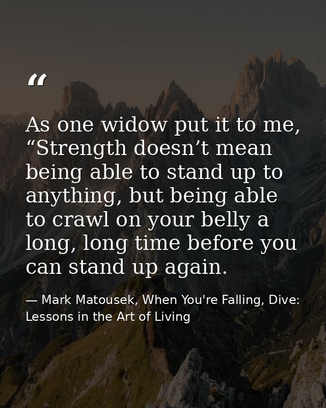 As one widow put it to me, “Strength doesn’t mean being able to stand up to anything, but being able to crawl on your be — Mark Matousek, When You're Falling, Dive: Lessons in the Art of Living