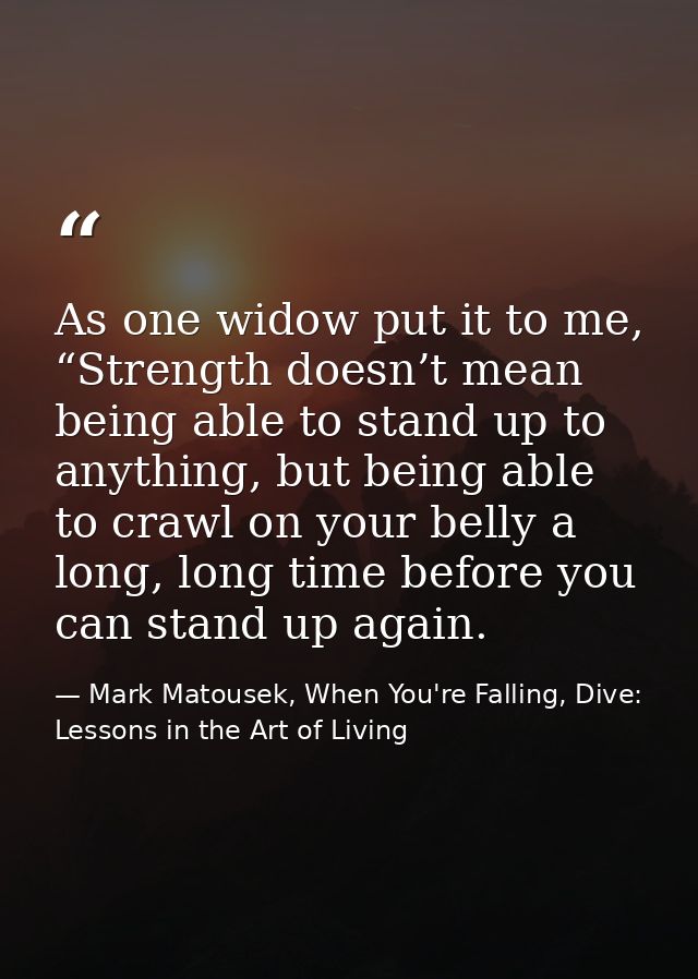 As one widow put it to me, “Strength doesn’t mean being able to stand up to anything, but being able to crawl on your be — Mark Matousek, When You're Falling, Dive: Lessons in the Art of Living