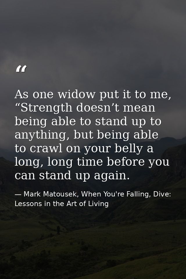 As one widow put it to me, “Strength doesn’t mean being able to stand up to anything, but being able to crawl on your be — Mark Matousek, When You're Falling, Dive: Lessons in the Art of Living