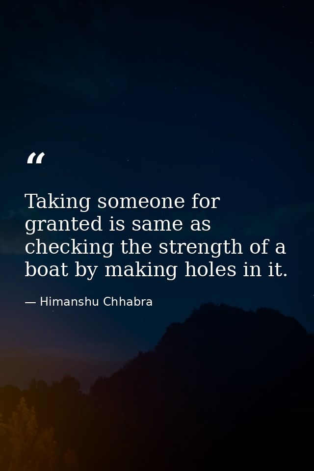 Taking someone for granted is same as checking the strength of a boat by making holes in it. — Himanshu Chhabra