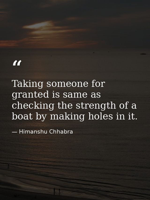 Taking someone for granted is same as checking the strength of a boat by making holes in it. — Himanshu Chhabra