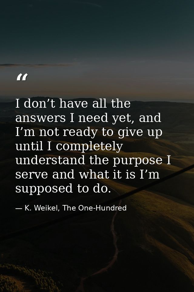 I don’t have all the answers I need yet, and I’m not ready to give up until I completely understand the purpose I serve  — K. Weikel, The One-Hundred