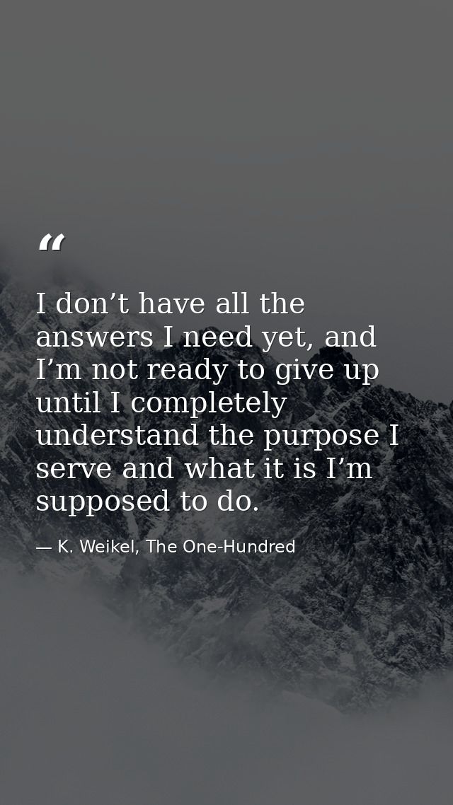 I don’t have all the answers I need yet, and I’m not ready to give up until I completely understand the purpose I serve  — K. Weikel, The One-Hundred
