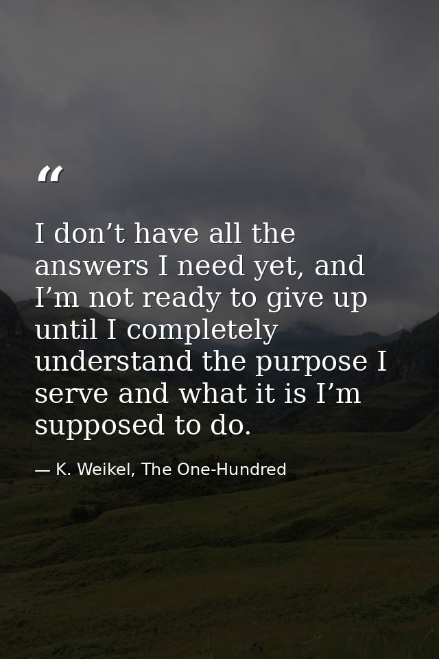 I don’t have all the answers I need yet, and I’m not ready to give up until I completely understand the purpose I serve  — K. Weikel, The One-Hundred