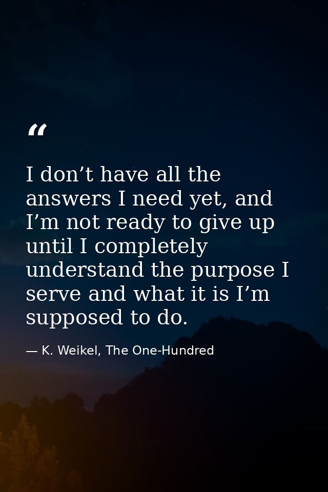 I don’t have all the answers I need yet, and I’m not ready to give up until I completely understand the purpose I serve  — K. Weikel, The One-Hundred