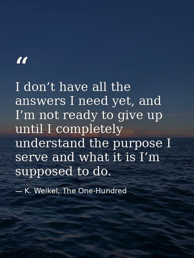 I don’t have all the answers I need yet, and I’m not ready to give up until I completely understand the purpose I serve  — K. Weikel, The One-Hundred