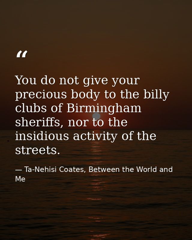 You do not give your precious body to the billy clubs of Birmingham sheriffs, nor to the insidious activity of the stree — Ta-Nehisi Coates, Between the World and Me