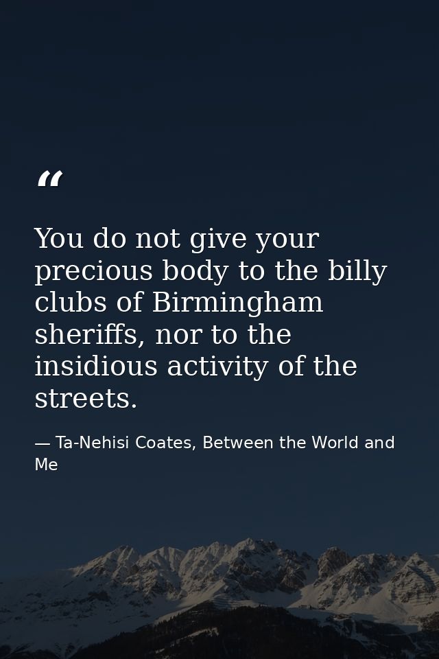 You do not give your precious body to the billy clubs of Birmingham sheriffs, nor to the insidious activity of the stree — Ta-Nehisi Coates, Between the World and Me