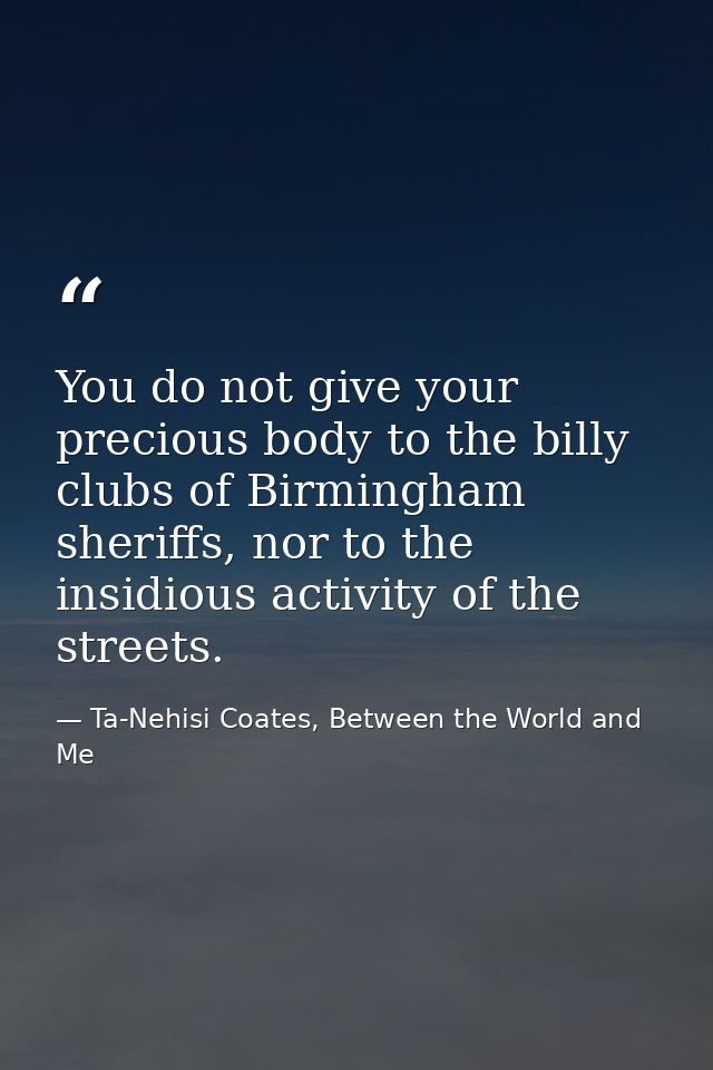 You do not give your precious body to the billy clubs of Birmingham sheriffs, nor to the insidious activity of the stree — Ta-Nehisi Coates, Between the World and Me