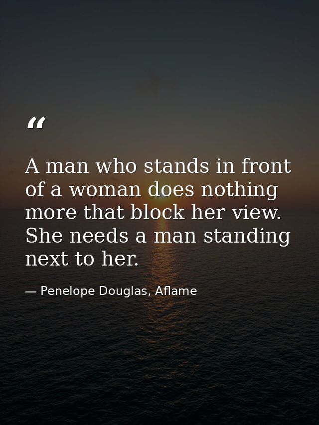 A man who stands in front of a woman does nothing more that block her view. She needs a man standing next to her. — Penelope Douglas, Aflame