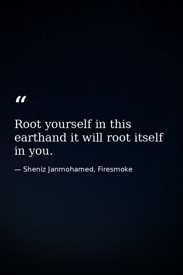 Root yourself in this earthand it will root itself in you. — Sheniz Janmohamed, Firesmoke