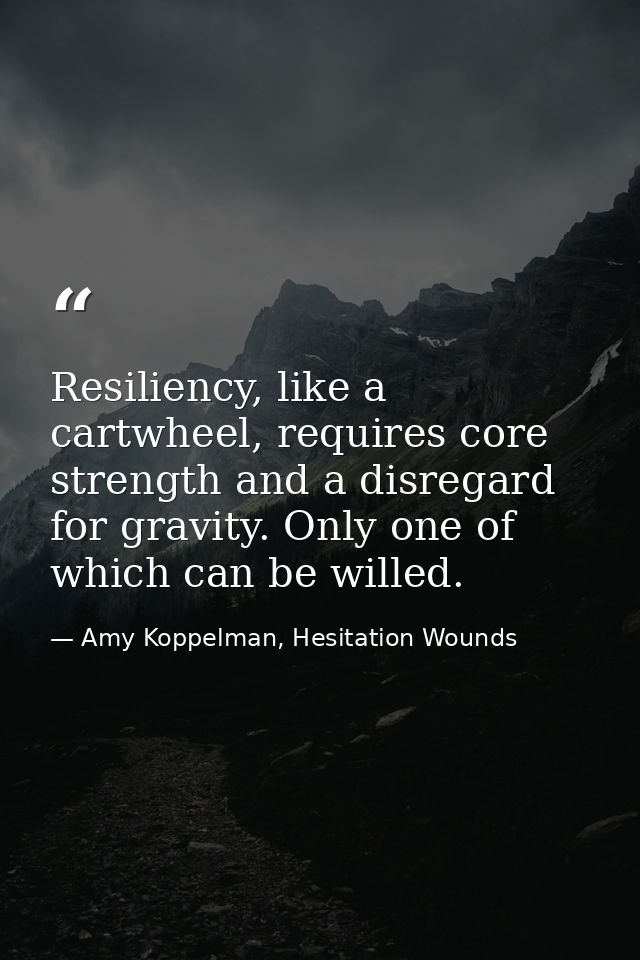 Resiliency, like a cartwheel, requires core strength and a disregard for gravity. Only one of which can be willed. — Amy Koppelman, Hesitation Wounds