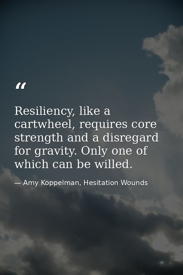 Resiliency, like a cartwheel, requires core strength and a disregard for gravity. Only one of which can be willed. — Amy Koppelman, Hesitation Wounds