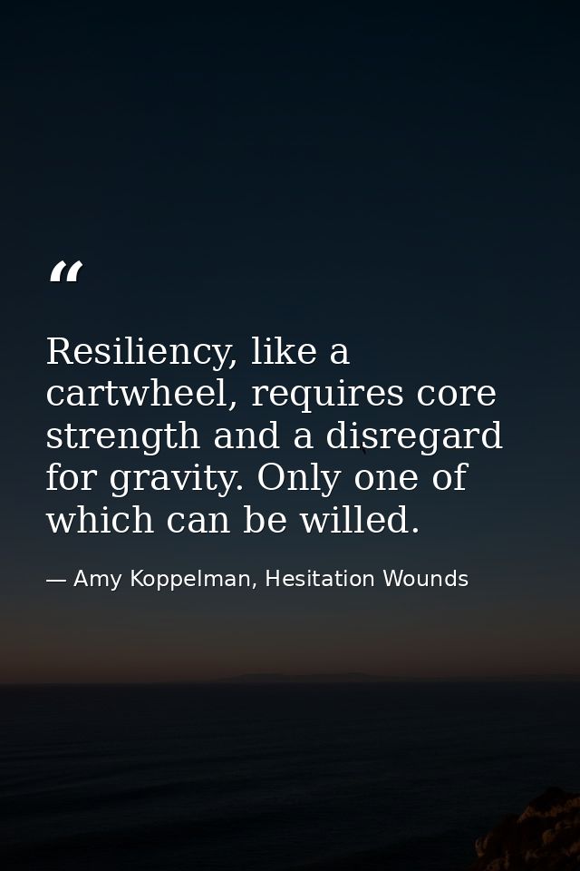 Resiliency, like a cartwheel, requires core strength and a disregard for gravity. Only one of which can be willed. — Amy Koppelman, Hesitation Wounds
