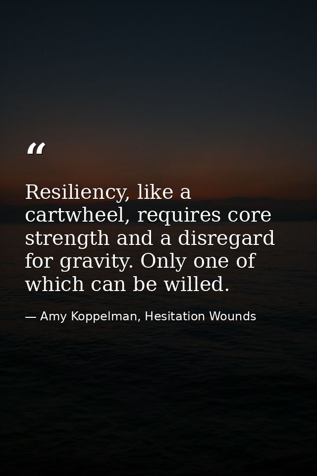 Resiliency, like a cartwheel, requires core strength and a disregard for gravity. Only one of which can be willed. — Amy Koppelman, Hesitation Wounds