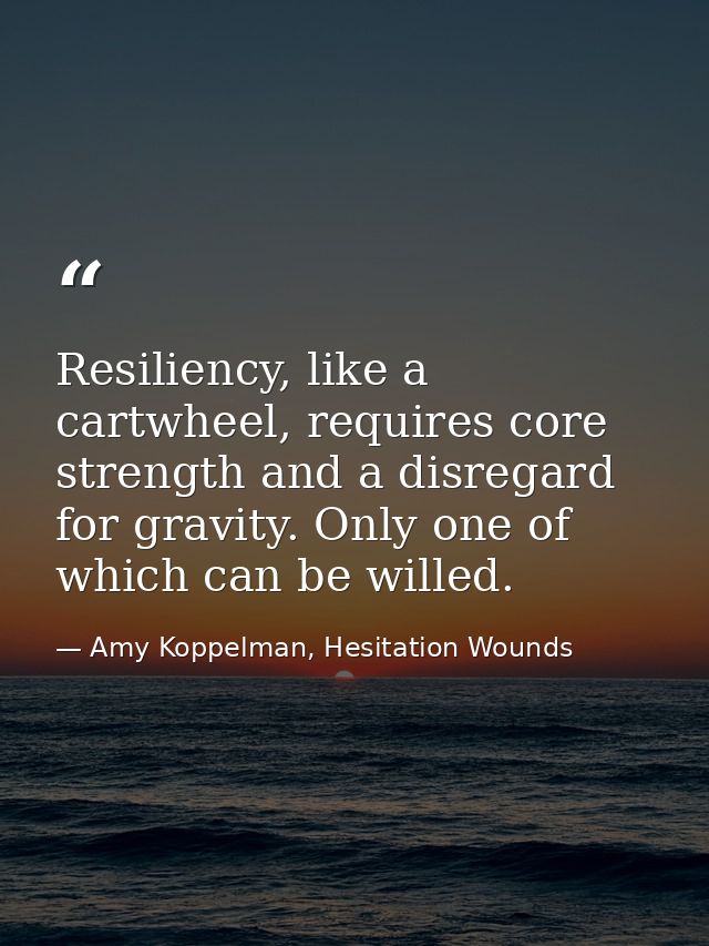 Resiliency, like a cartwheel, requires core strength and a disregard for gravity. Only one of which can be willed. — Amy Koppelman, Hesitation Wounds