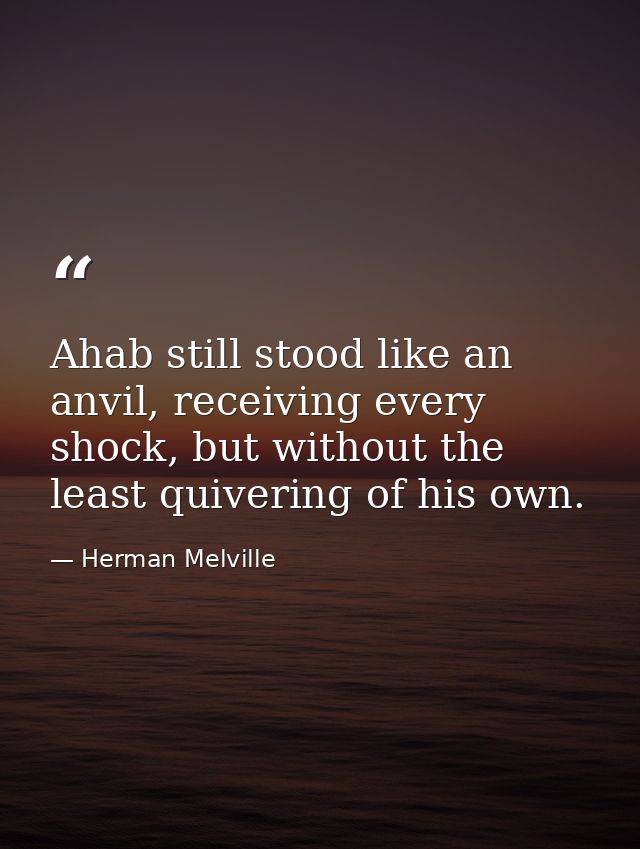 Ahab still stood like an anvil, receiving every shock, but without the least quivering of his own. — Herman Melville