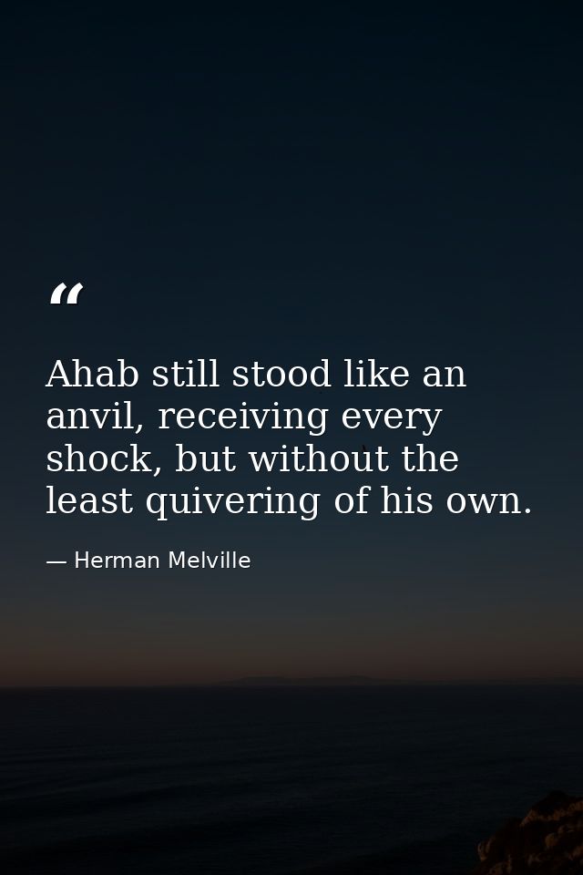 Ahab still stood like an anvil, receiving every shock, but without the least quivering of his own. — Herman Melville