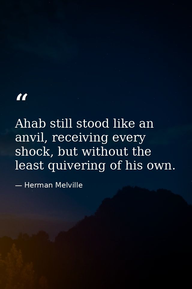 Ahab still stood like an anvil, receiving every shock, but without the least quivering of his own. — Herman Melville