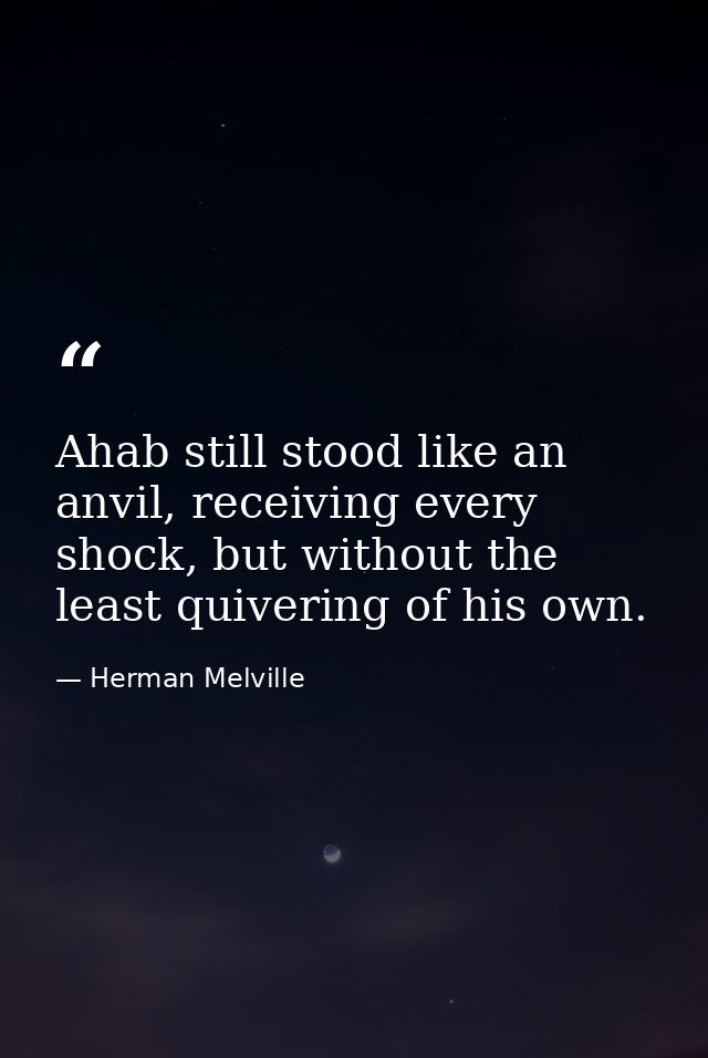 Ahab still stood like an anvil, receiving every shock, but without the least quivering of his own. — Herman Melville
