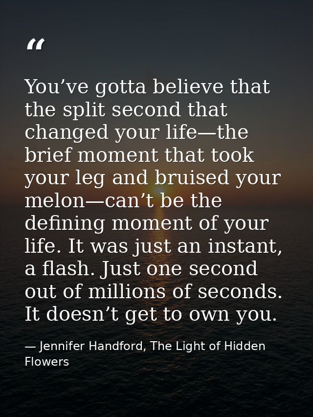 You’ve gotta believe that the split second that changed your life—the brief moment that took your leg and bruised your m — Jennifer Handford, The Light of Hidden Flowers