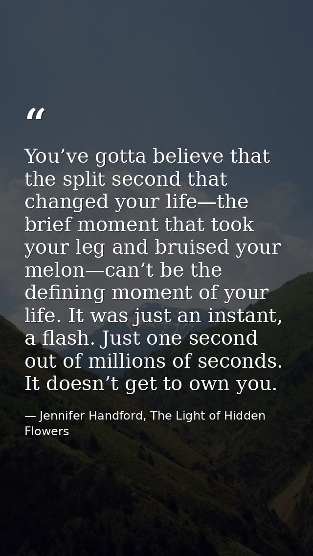 You’ve gotta believe that the split second that changed your life—the brief moment that took your leg and bruised your m — Jennifer Handford, The Light of Hidden Flowers