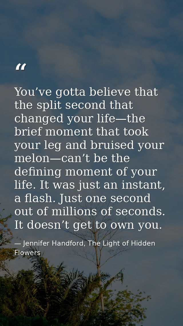 You’ve gotta believe that the split second that changed your life—the brief moment that took your leg and bruised your m — Jennifer Handford, The Light of Hidden Flowers
