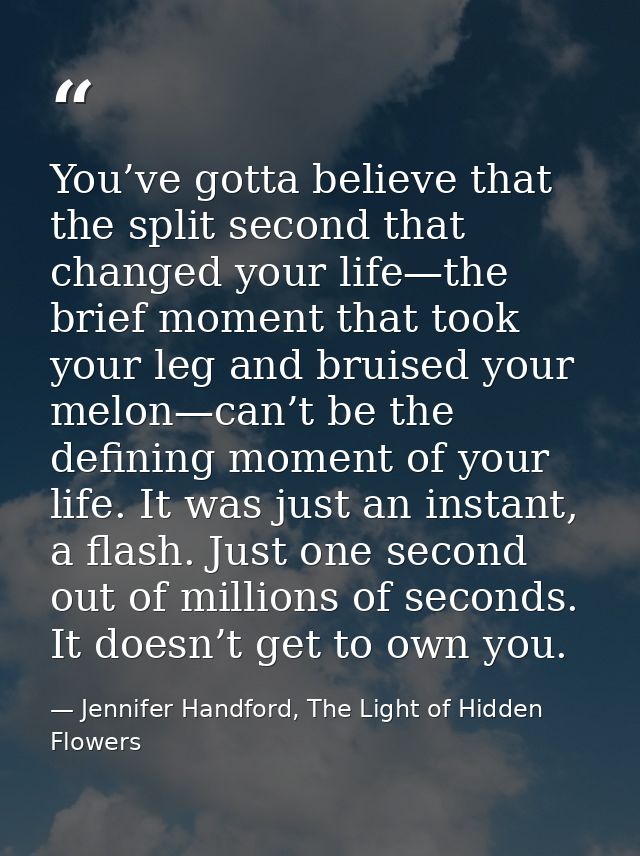 You’ve gotta believe that the split second that changed your life—the brief moment that took your leg and bruised your m — Jennifer Handford, The Light of Hidden Flowers