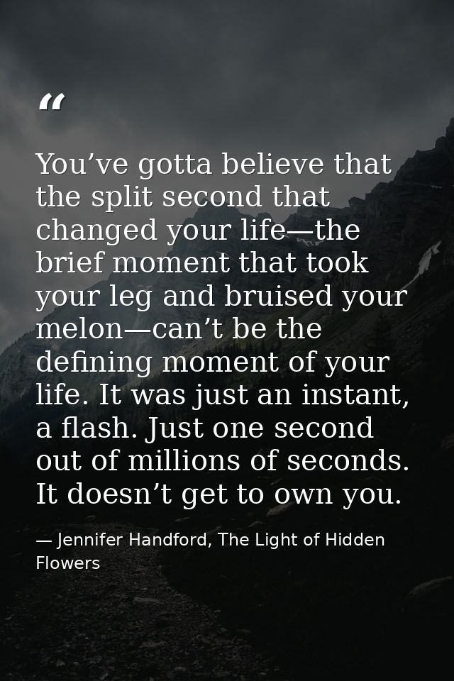 You’ve gotta believe that the split second that changed your life—the brief moment that took your leg and bruised your m — Jennifer Handford, The Light of Hidden Flowers