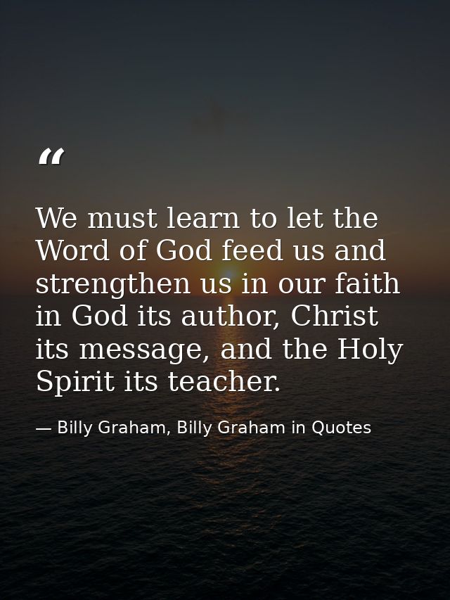 We must learn to let the Word of God feed us and strengthen us in our faith in God its author, Christ its message, and t — Billy Graham, Billy Graham in Quotes