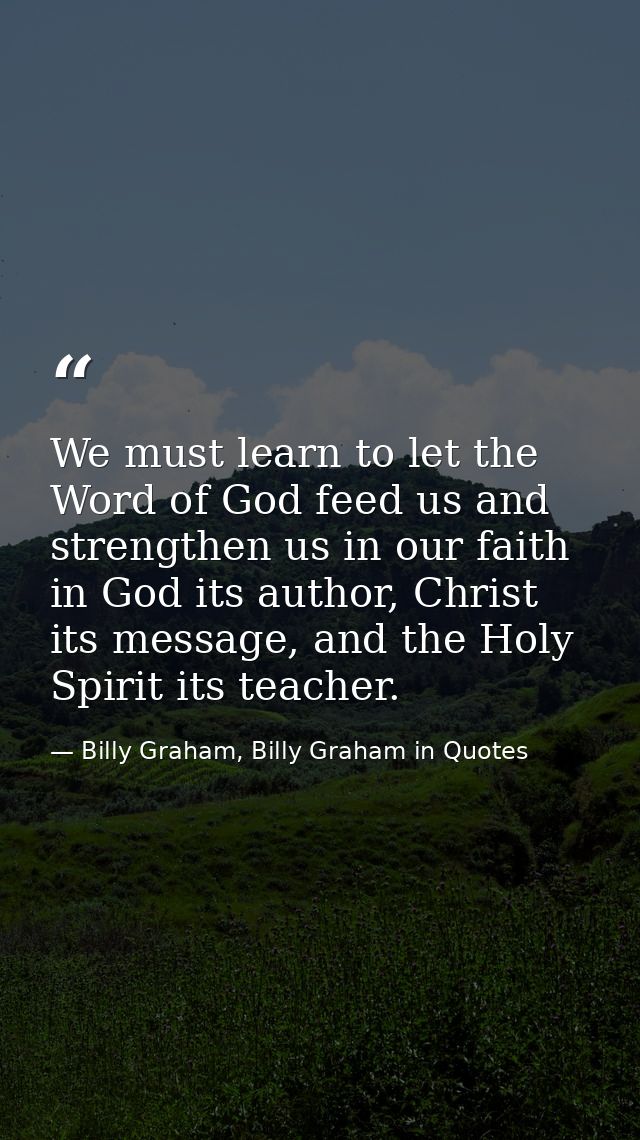 We must learn to let the Word of God feed us and strengthen us in our faith in God its author, Christ its message, and t — Billy Graham, Billy Graham in Quotes