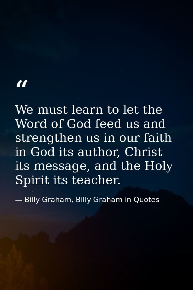 We must learn to let the Word of God feed us and strengthen us in our faith in God its author, Christ its message, and t — Billy Graham, Billy Graham in Quotes