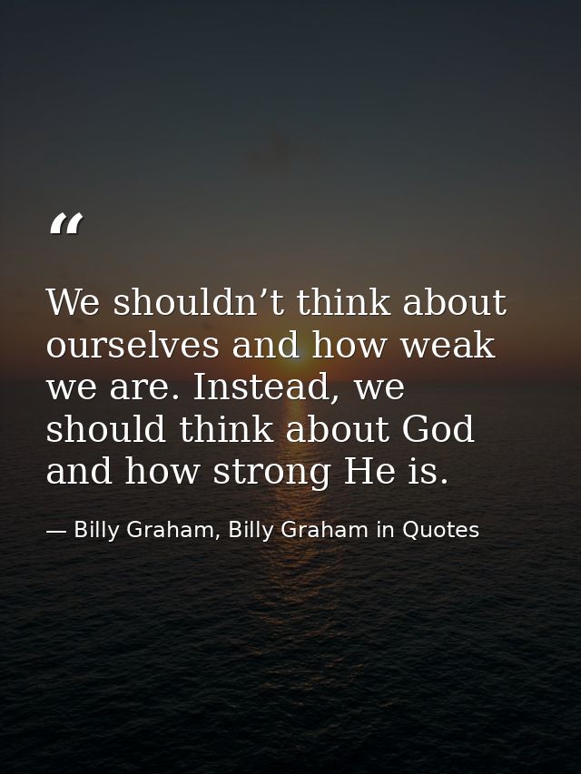 We shouldn’t think about ourselves and how weak we are. Instead, we should think about God and how strong He is. — Billy Graham, Billy Graham in Quotes
