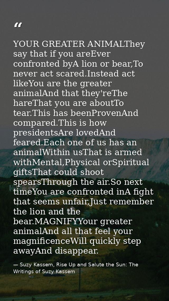 YOUR GREATER ANIMALThey say that if you areEver confronted byA lion or bear,To never act scared.Instead act likeYou are  — Suzy Kassem, Rise Up and Salute the Sun: The Writings of Suzy Kassem