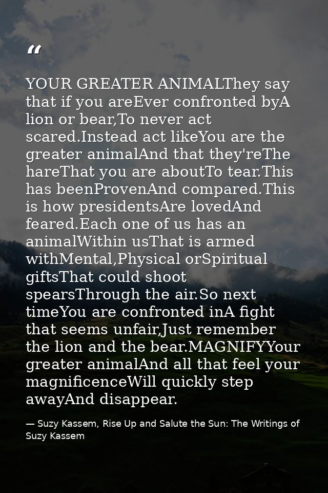 YOUR GREATER ANIMALThey say that if you areEver confronted byA lion or bear,To never act scared.Instead act likeYou are  — Suzy Kassem, Rise Up and Salute the Sun: The Writings of Suzy Kassem
