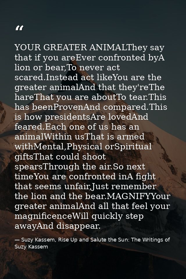 YOUR GREATER ANIMALThey say that if you areEver confronted byA lion or bear,To never act scared.Instead act likeYou are  — Suzy Kassem, Rise Up and Salute the Sun: The Writings of Suzy Kassem