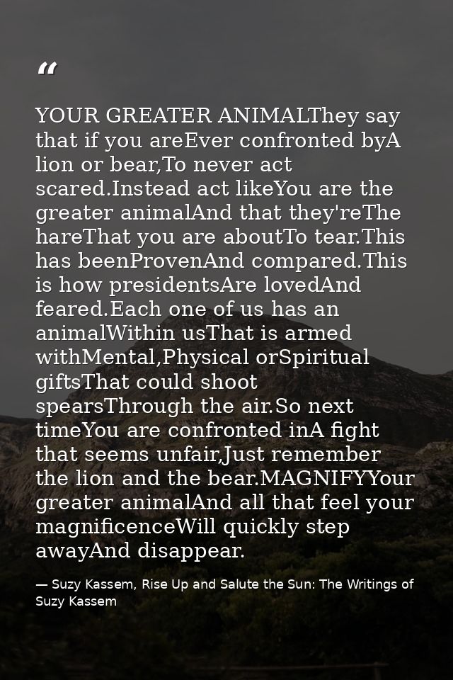 YOUR GREATER ANIMALThey say that if you areEver confronted byA lion or bear,To never act scared.Instead act likeYou are  — Suzy Kassem, Rise Up and Salute the Sun: The Writings of Suzy Kassem