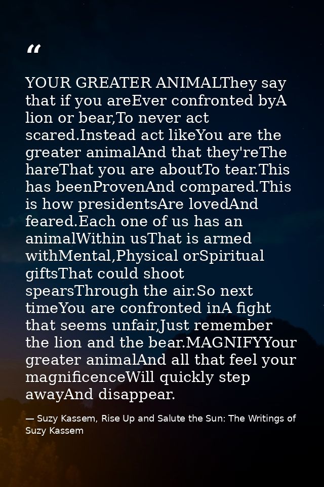YOUR GREATER ANIMALThey say that if you areEver confronted byA lion or bear,To never act scared.Instead act likeYou are  — Suzy Kassem, Rise Up and Salute the Sun: The Writings of Suzy Kassem