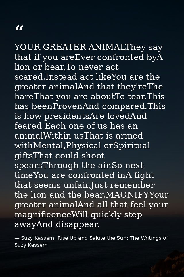 YOUR GREATER ANIMALThey say that if you areEver confronted byA lion or bear,To never act scared.Instead act likeYou are  — Suzy Kassem, Rise Up and Salute the Sun: The Writings of Suzy Kassem