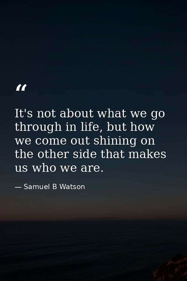 It's not about what we go through in life, but how we come out shining on the other side that makes us who we are. — Samuel B Watson